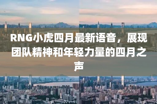 RNG小虎四月最新语音，展现团队精神和年轻力量的四月之声