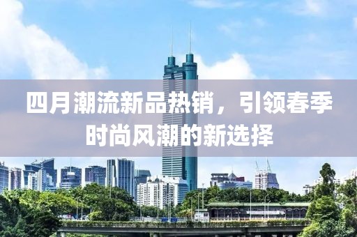 四月潮流新品热销，引领春季时尚风潮的新选择