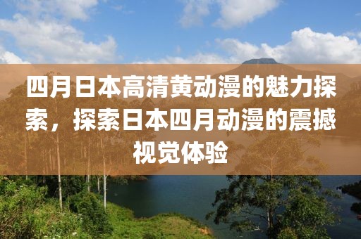 四月日本高清黄动漫的魅力探索，探索日本四月动漫的震撼视觉体验