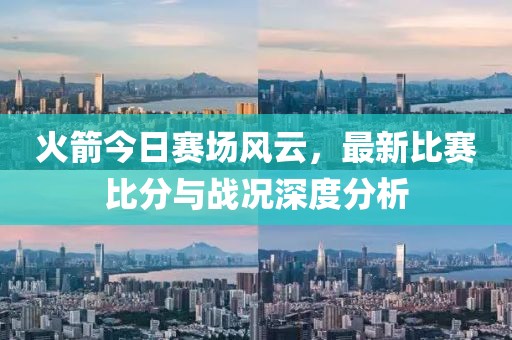 火箭今日赛场风云，最新比赛比分与战况深度分析