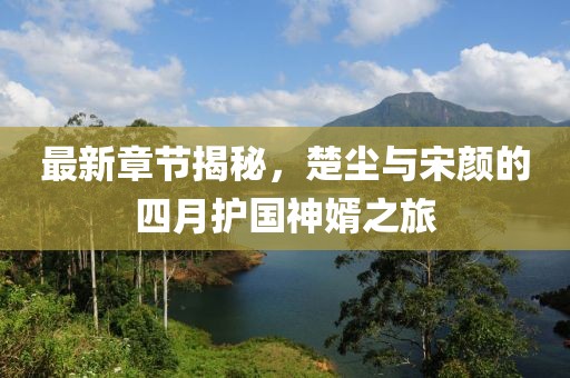 最新章节揭秘，楚尘与宋颜的四月护国神婿之旅