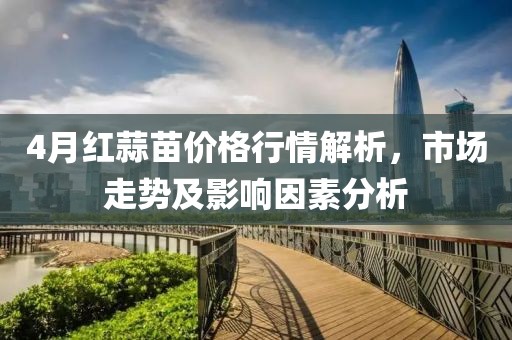 4月红蒜苗价格行情解析，市场走势及影响因素分析