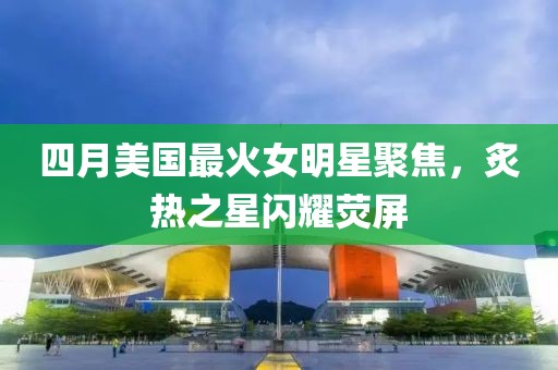 四月美国最火女明星聚焦，炙热之星闪耀荧屏