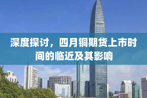 深度探讨，四月铜期货上市时间的临近及其影响