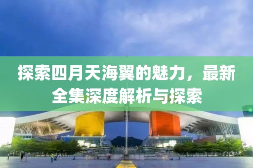 探索四月天海翼的魅力，最新全集深度解析与探索