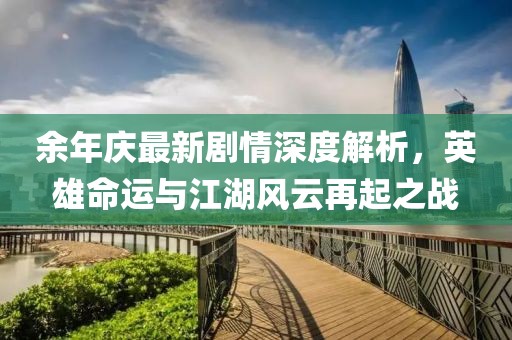 余年庆最新剧情深度解析，英雄命运与江湖风云再起之战