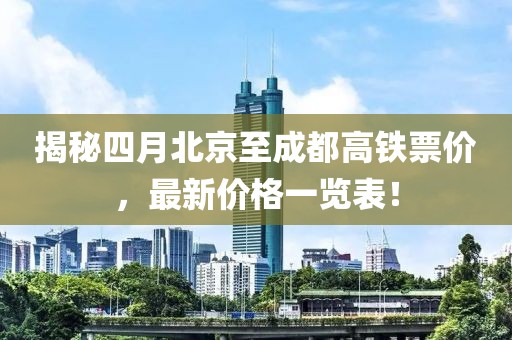 揭秘四月北京至成都高铁票价，最新价格一览表！