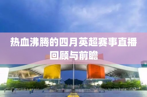 热血沸腾的四月英超赛事直播回顾与前瞻