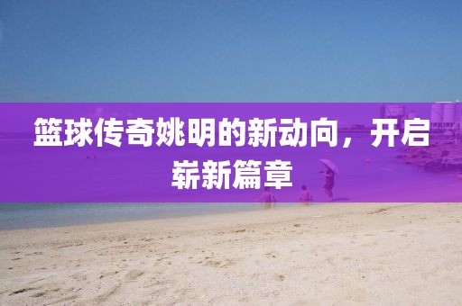 篮球传奇姚明的新动向，开启崭新篇章