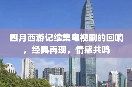 四月西游记续集电视剧的回响，经典再现，情感共鸣