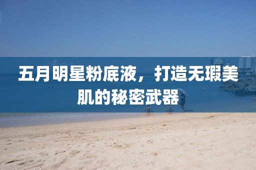 五月明星粉底液，打造无瑕美肌的秘密武器