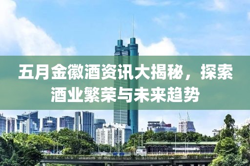 五月金徽酒资讯大揭秘，探索酒业繁荣与未来趋势