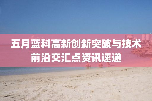五月蓝科高新创新突破与技术前沿交汇点资讯速递