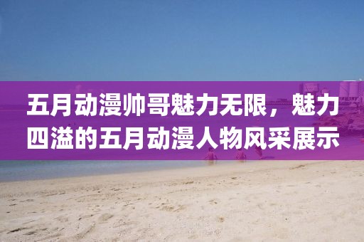 五月动漫帅哥魅力无限，魅力四溢的五月动漫人物风采展示