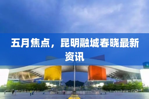 五月焦点，昆明融城春晓最新资讯