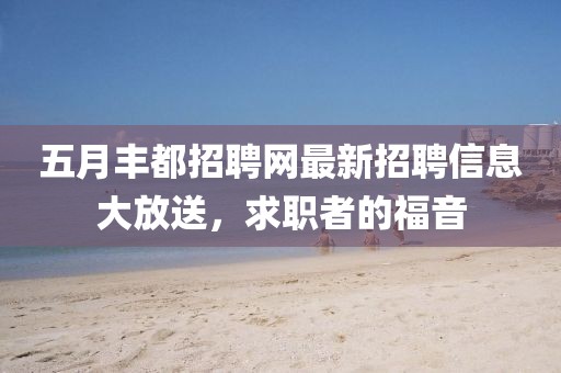 五月丰都招聘网最新招聘信息大放送，求职者的福音