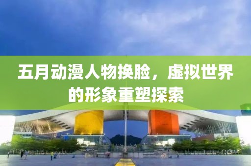 五月动漫人物换脸，虚拟世界的形象重塑探索