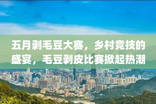 五月剥毛豆大赛，乡村竞技的盛宴，毛豆剥皮比赛掀起热潮