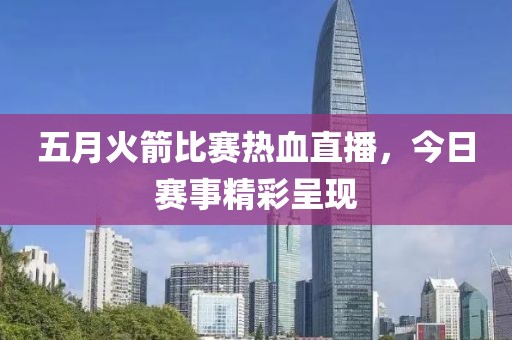 五月火箭比赛热血直播，今日赛事精彩呈现