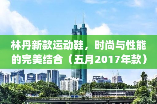林丹新款运动鞋，时尚与性能的完美结合（五月2017年款）
