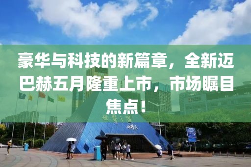豪华与科技的新篇章，全新迈巴赫五月隆重上市，市场瞩目焦点！