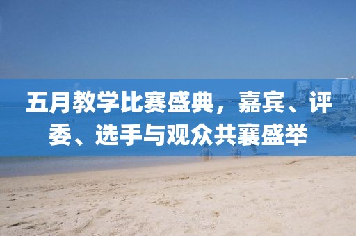五月教学比赛盛典，嘉宾、评委、选手与观众共襄盛举