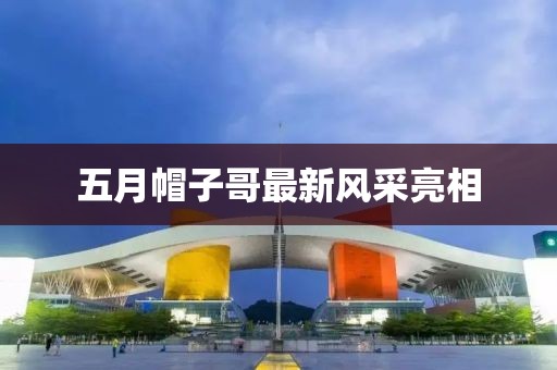 五月帽子哥最新风采亮相
