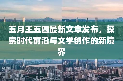 五月王五四最新文章发布，探索时代前沿与文学创作的新境界