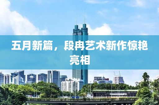 五月新篇，段冉艺术新作惊艳亮相