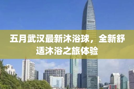 五月武汉最新沐浴球，全新舒适沐浴之旅体验