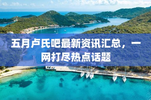 五月卢氏吧最新资讯汇总，一网打尽热点话题