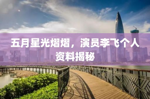 五月星光熠熠，演员李飞个人资料揭秘
