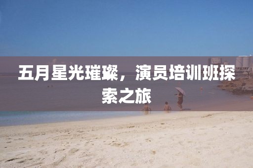 五月星光璀璨，演员培训班探索之旅