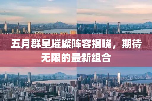 五月群星璀璨阵容揭晓，期待无限的最新组合