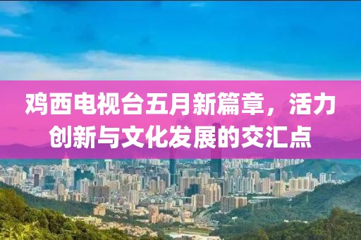 鸡西电视台五月新篇章，活力创新与文化发展的交汇点