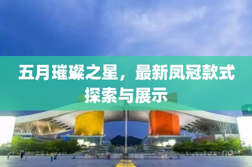 五月璀璨之星，最新凤冠款式探索与展示