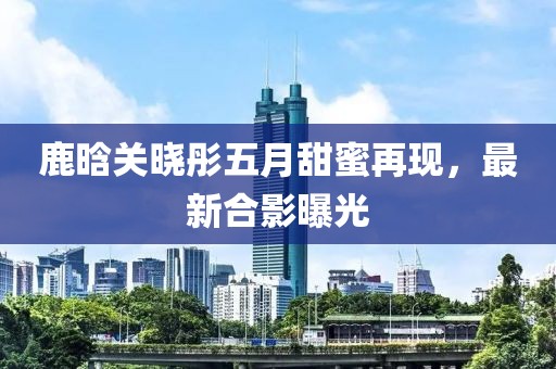 鹿晗关晓彤五月甜蜜再现，最新合影曝光