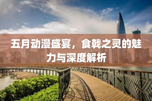 五月动漫盛宴，食戟之灵的魅力与深度解析