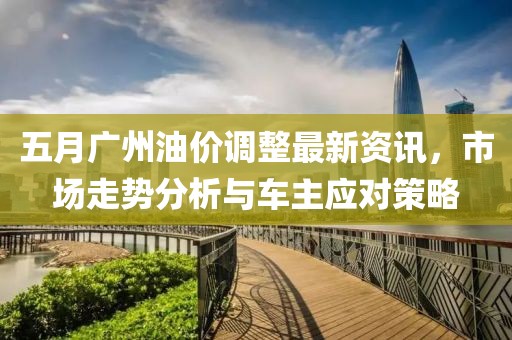 五月广州油价调整最新资讯，市场走势分析与车主应对策略