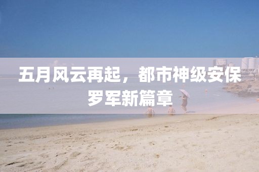 五月风云再起，都市神级安保罗军新篇章