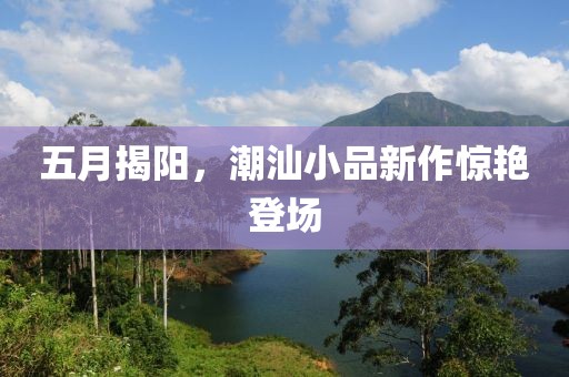 五月揭阳，潮汕小品新作惊艳登场