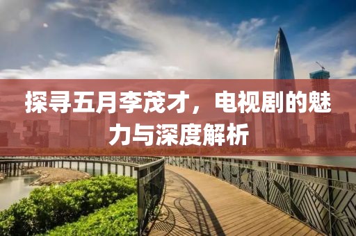探寻五月李茂才，电视剧的魅力与深度解析