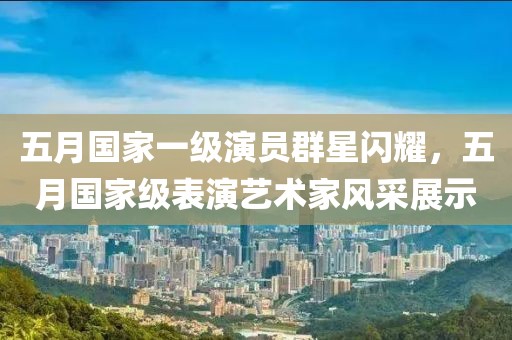 五月国家一级演员群星闪耀，五月国家级表演艺术家风采展示