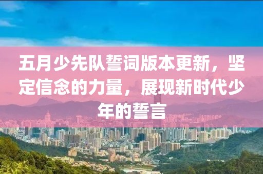 五月少先队誓词版本更新，坚定信念的力量，展现新时代少年的誓言
