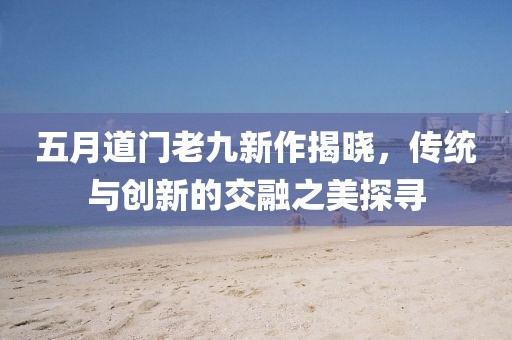 五月道门老九新作揭晓，传统与创新的交融之美探寻