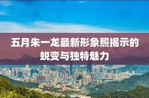 五月朱一龙最新形象照揭示的蜕变与独特魅力