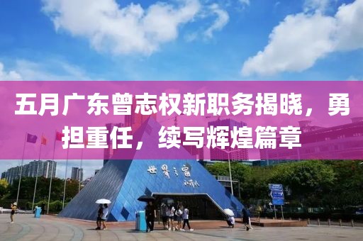 五月广东曾志权新职务揭晓，勇担重任，续写辉煌篇章