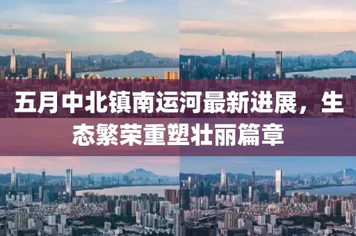 五月中北镇南运河最新进展，生态繁荣重塑壮丽篇章