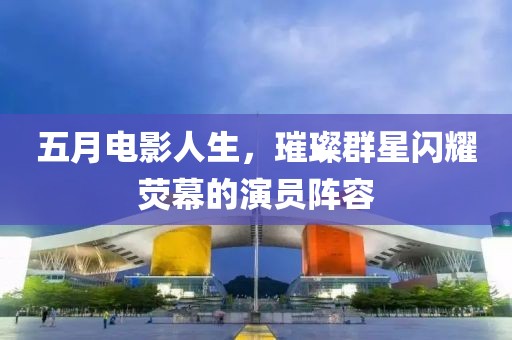 五月电影人生，璀璨群星闪耀荧幕的演员阵容