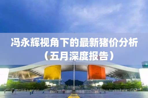 冯永辉视角下的最新猪价分析（五月深度报告）